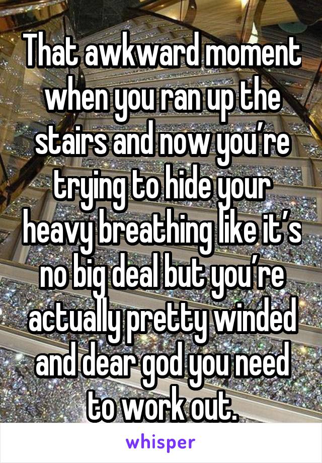 That awkward moment when you ran up the stairs and now you’re trying to hide your heavy breathing like it’s no big deal but you’re actually pretty winded and dear god you need to work out.
