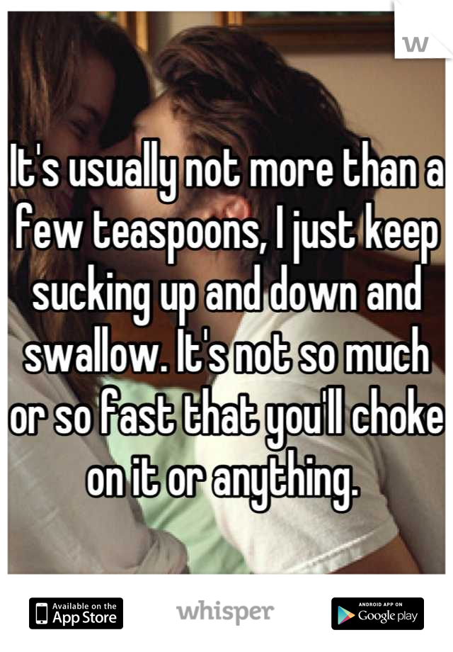 It's usually not more than a few teaspoons, I just keep sucking up and down and swallow. It's not so much or so fast that you'll choke on it or anything. 