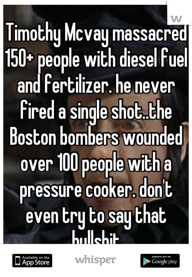 Timothy Mcvay massacred 150+ people with diesel fuel and fertilizer. he never fired a single shot..the Boston bombers wounded over 100 people with a pressure cooker. don't even try to say that bullshit
