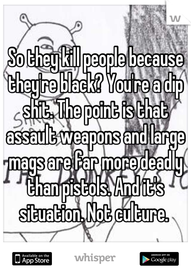 So they kill people because they're black? You're a dip shit. The point is that assault weapons and large mags are far more deadly than pistols. And it's situation. Not culture. 
