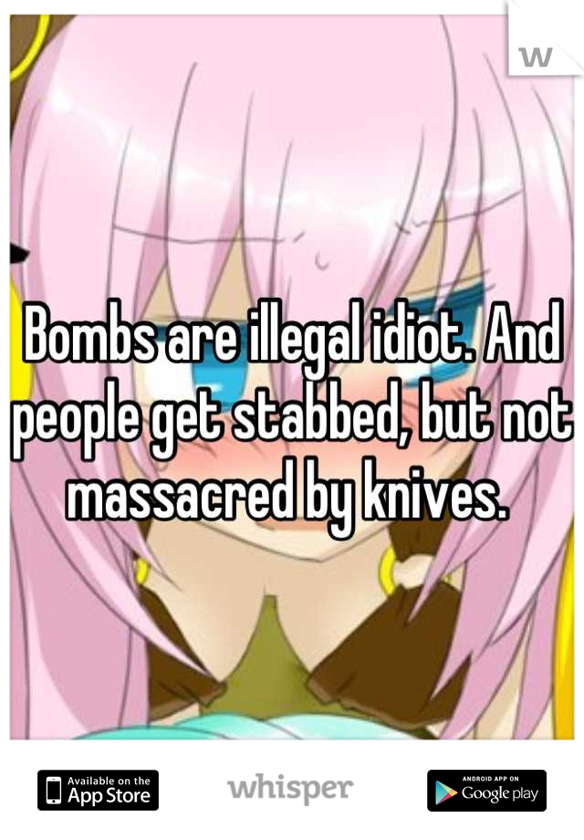 Bombs are illegal idiot. And people get stabbed, but not massacred by knives. 
