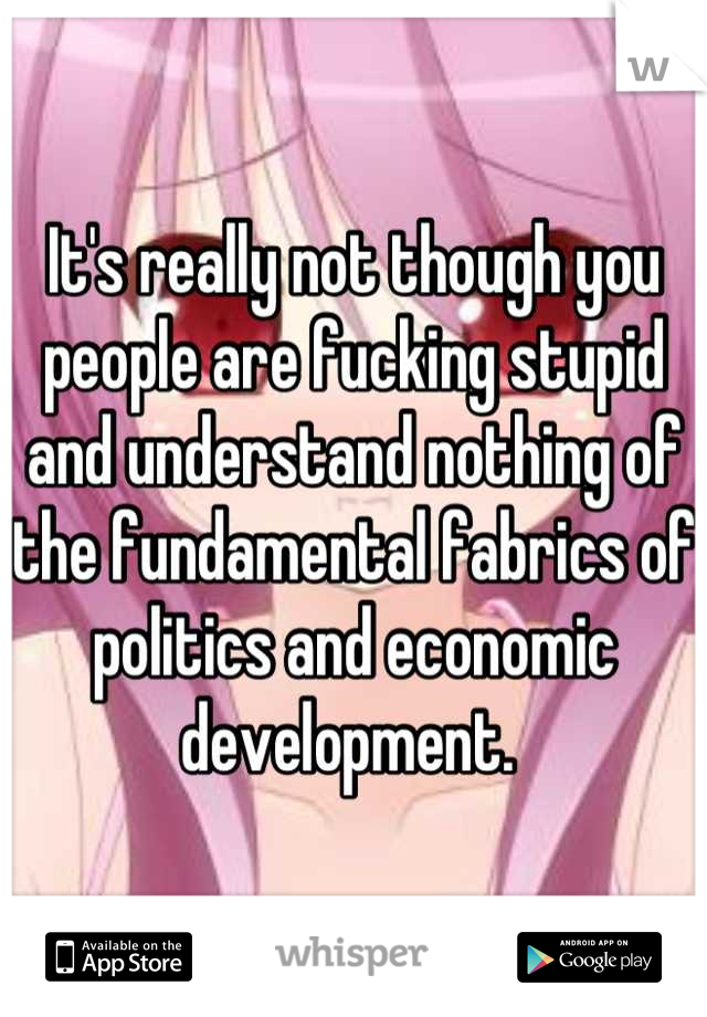 It's really not though you people are fucking stupid and understand nothing of the fundamental fabrics of politics and economic development. 