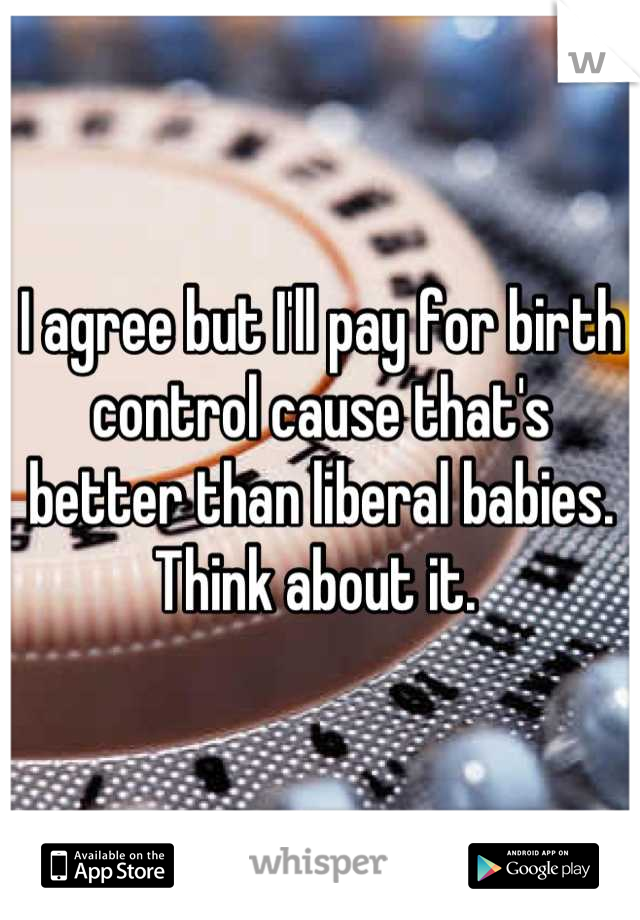 I agree but I'll pay for birth control cause that's better than liberal babies. Think about it. 