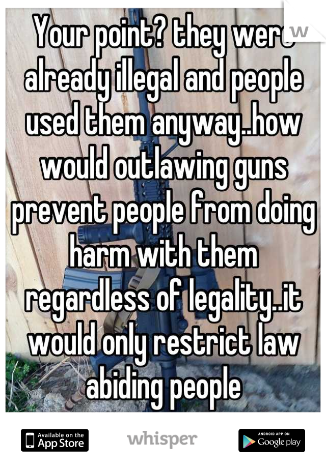 Your point? they were already illegal and people used them anyway..how would outlawing guns prevent people from doing harm with them regardless of legality..it would only restrict law abiding people 
 