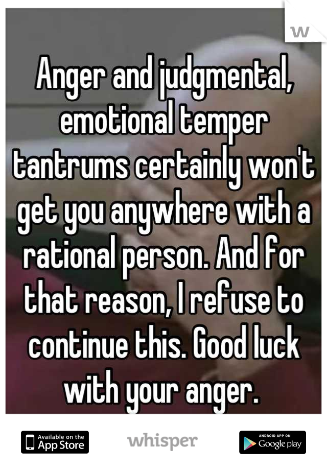 Anger and judgmental, emotional temper tantrums certainly won't get you anywhere with a rational person. And for that reason, I refuse to continue this. Good luck with your anger. 