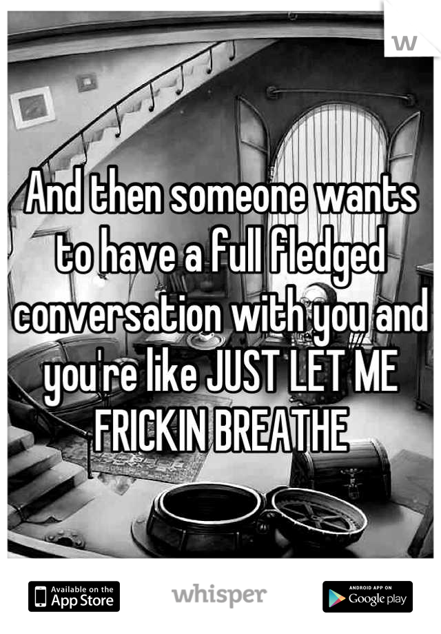And then someone wants to have a full fledged conversation with you and you're like JUST LET ME FRICKIN BREATHE