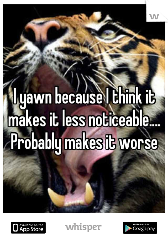 I yawn because I think it makes it less noticeable.... Probably makes it worse
