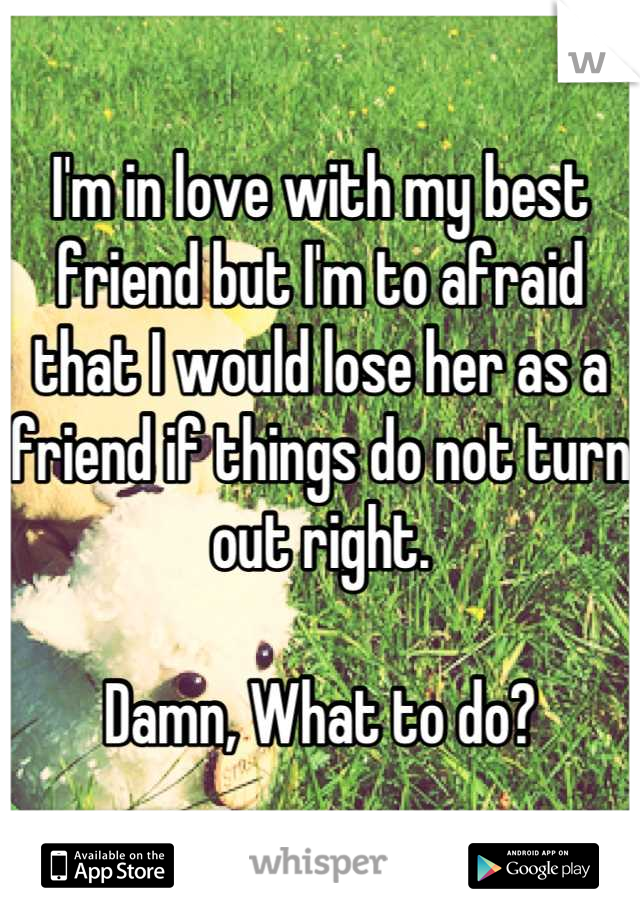 I'm in love with my best friend but I'm to afraid that I would lose her as a friend if things do not turn out right. 

Damn, What to do?