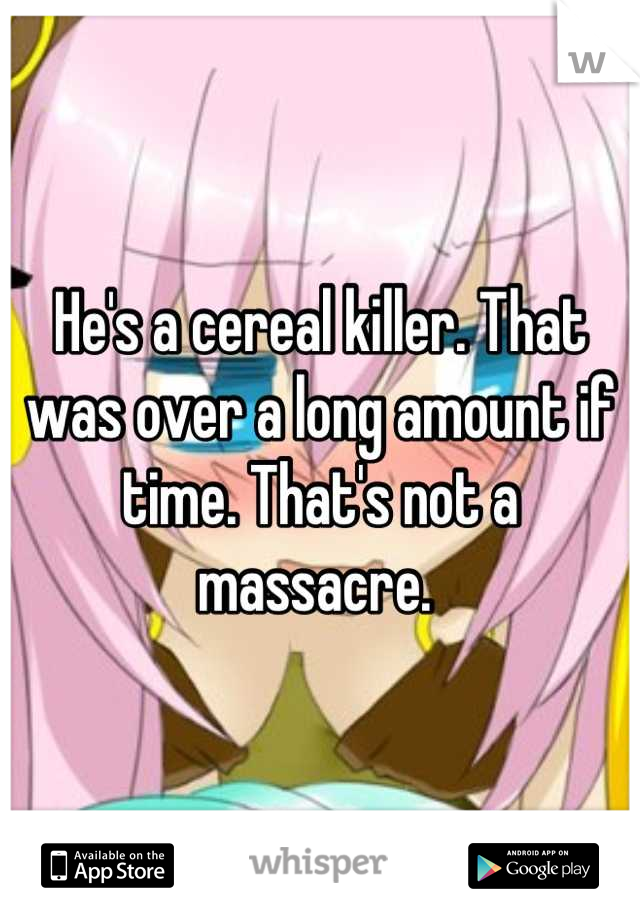 He's a cereal killer. That was over a long amount if time. That's not a massacre. 