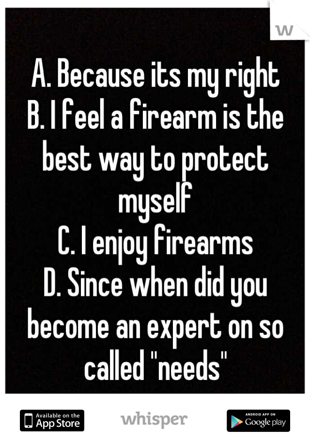 A. Because its my right
B. I feel a firearm is the best way to protect myself
C. I enjoy firearms
D. Since when did you become an expert on so called "needs"