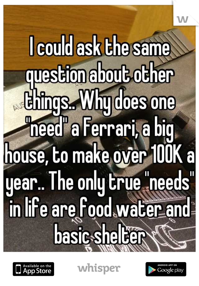 I could ask the same question about other things.. Why does one "need" a Ferrari, a big house, to make over 100K a year.. The only true "needs" in life are food water and basic shelter