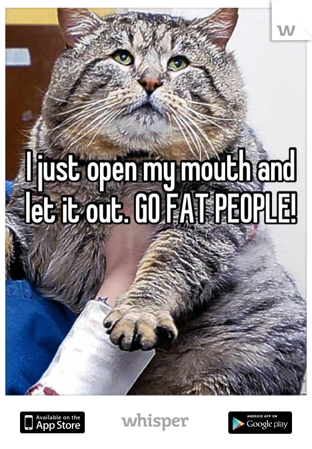 I just open my mouth and let it out. GO FAT PEOPLE!