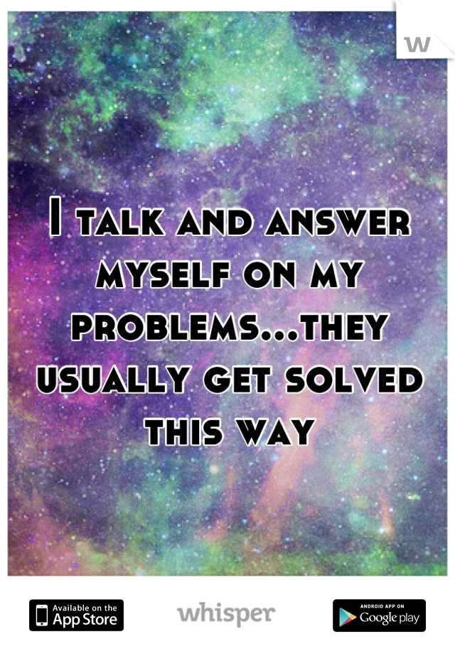 I talk and answer myself on my problems...they usually get solved this way