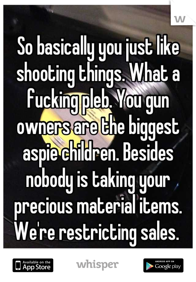 So basically you just like shooting things. What a fucking pleb. You gun owners are the biggest aspie children. Besides nobody is taking your precious material items. We're restricting sales. 