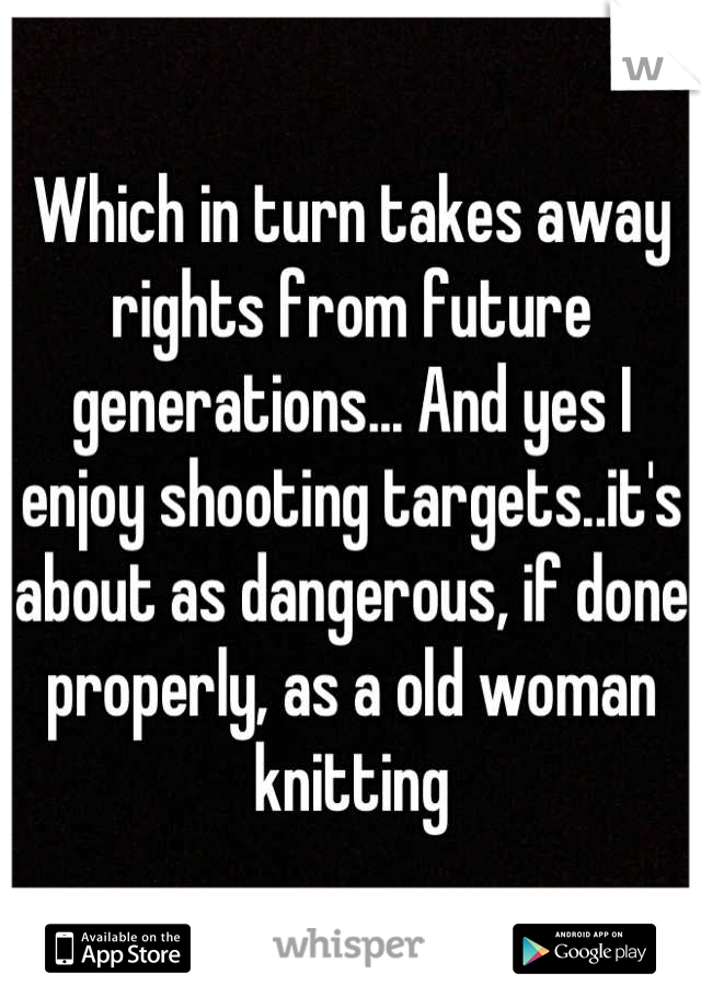 Which in turn takes away rights from future generations... And yes I enjoy shooting targets..it's about as dangerous, if done properly, as a old woman knitting