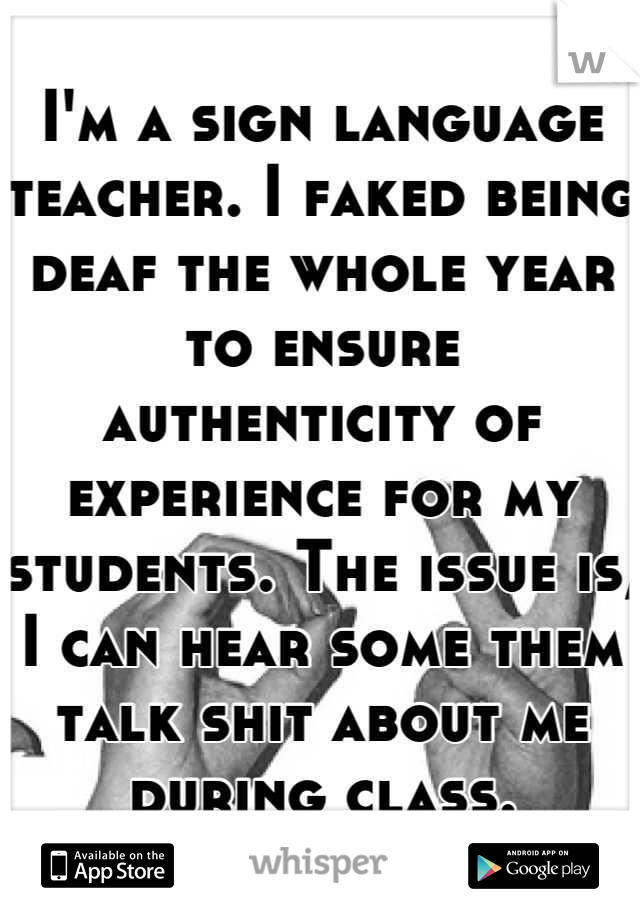 I'm a sign language teacher. I faked being deaf the whole year to ensure authenticity of experience for my students. The issue is, I can hear some them talk shit about me during class.