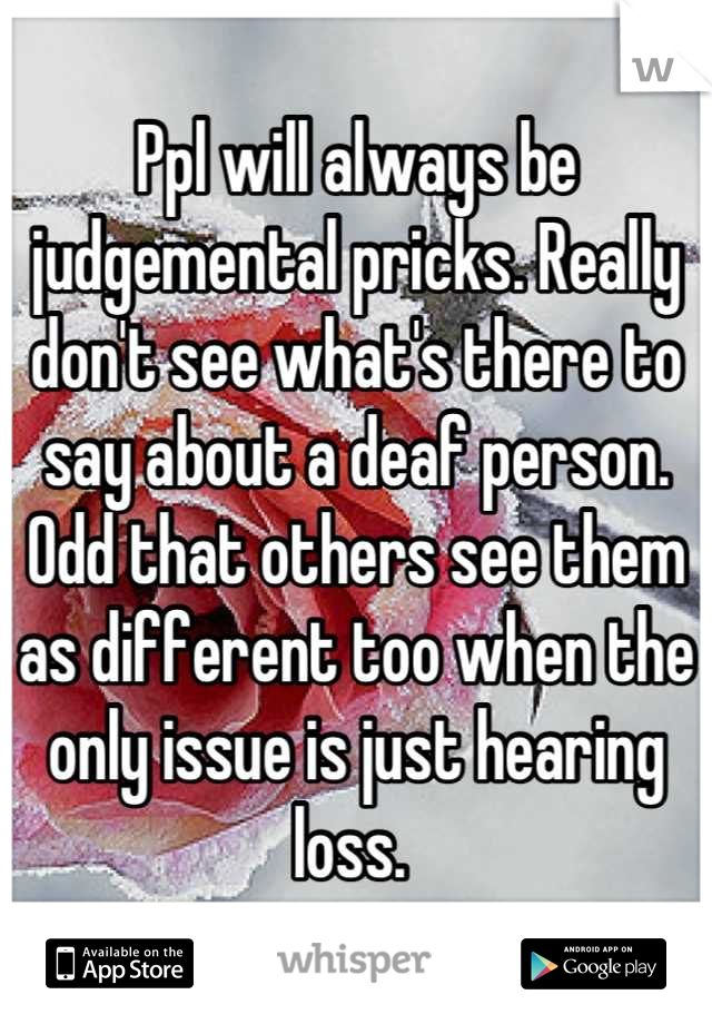 Ppl will always be judgemental pricks. Really don't see what's there to say about a deaf person. Odd that others see them as different too when the only issue is just hearing loss. 