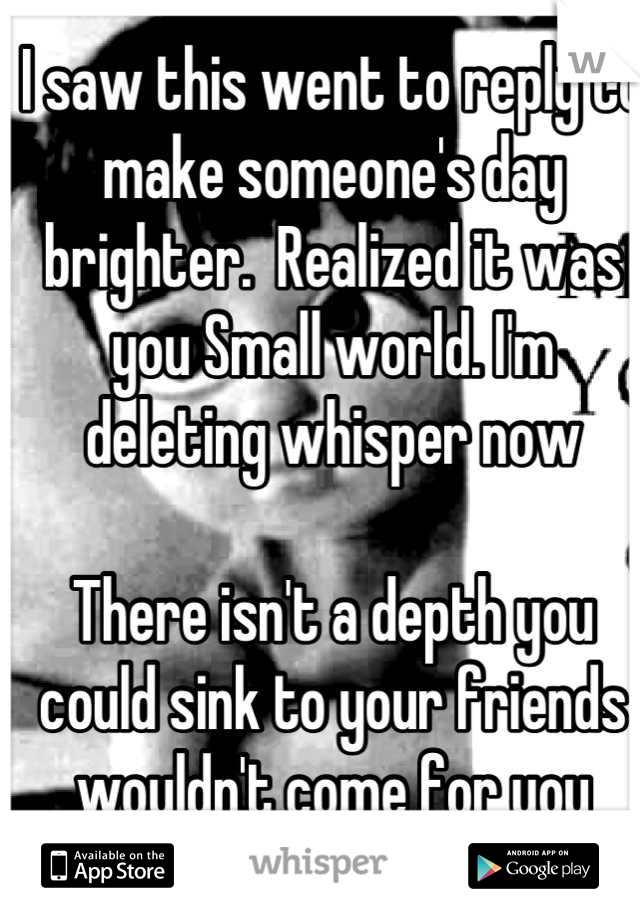 I saw this went to reply to make someone's day brighter.  Realized it was you Small world. I'm deleting whisper now 

There isn't a depth you could sink to your friends wouldn't come for you
<2