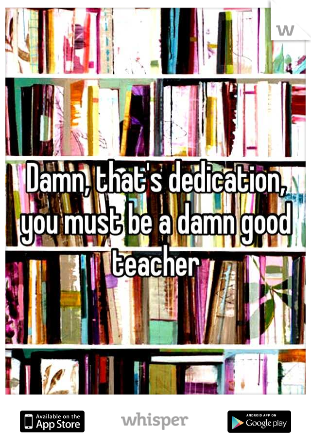 Damn, that's dedication, you must be a damn good teacher