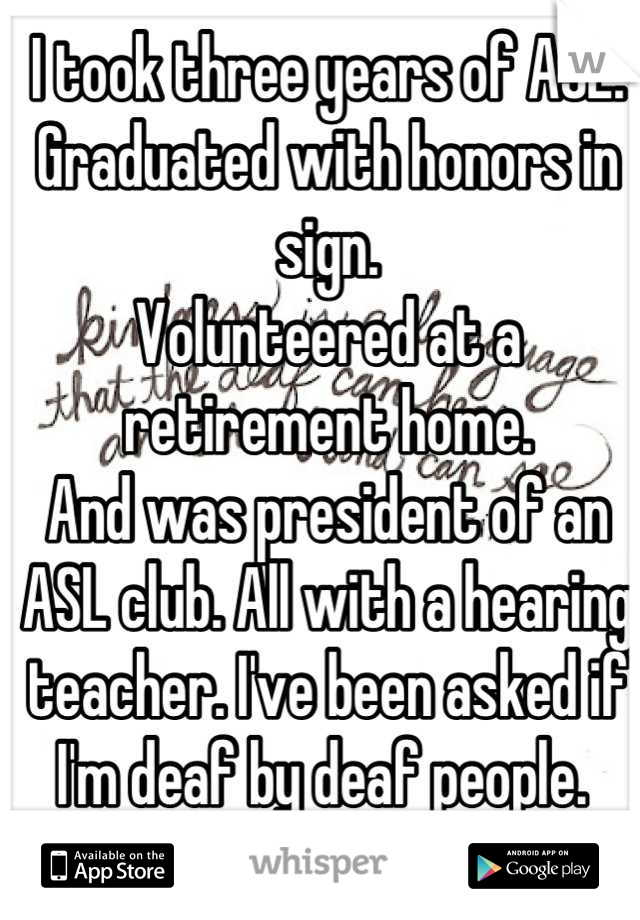 I took three years of ASL.
Graduated with honors in sign.
Volunteered at a retirement home. 
And was president of an ASL club. All with a hearing teacher. I've been asked if I'm deaf by deaf people. 