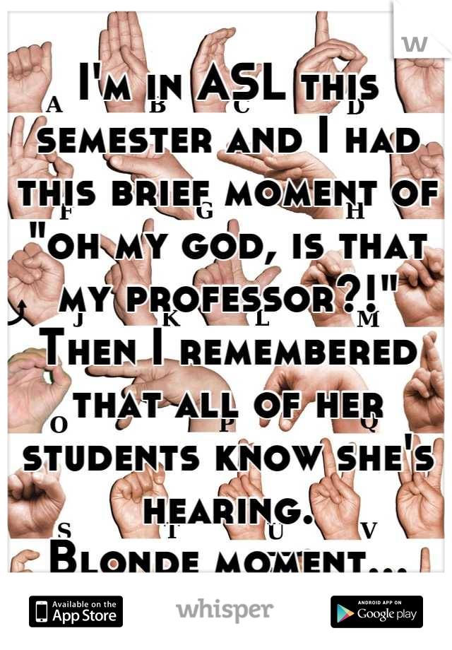 I'm in ASL this semester and I had this brief moment of "oh my god, is that my professor?!"
Then I remembered that all of her students know she's hearing. 
Blonde moment…