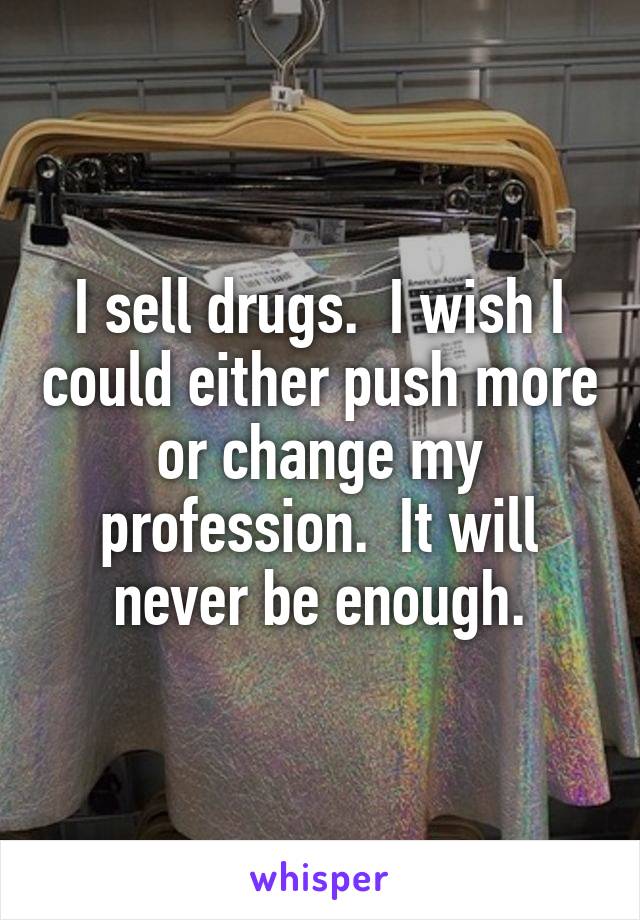 I sell drugs.  I wish I could either push more or change my profession.  It will never be enough.