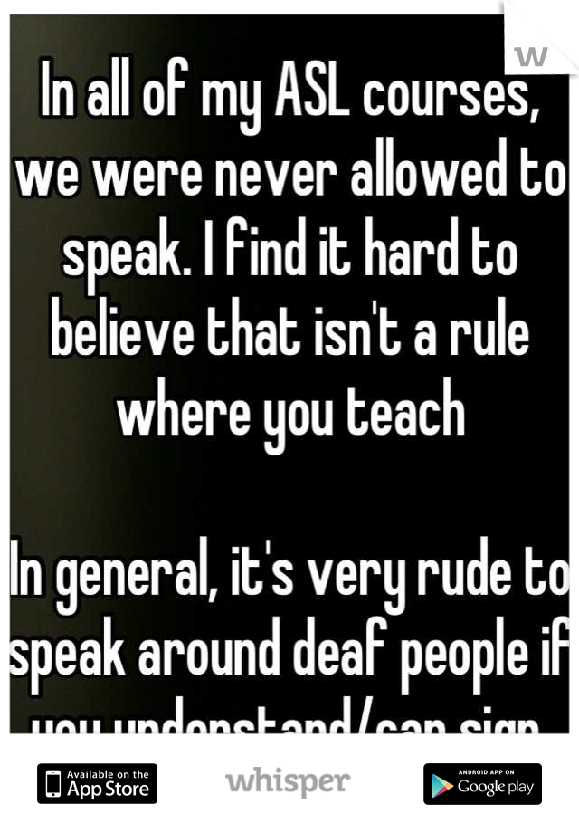 In all of my ASL courses, we were never allowed to speak. I find it hard to believe that isn't a rule where you teach

In general, it's very rude to speak around deaf people if you understand/can sign.