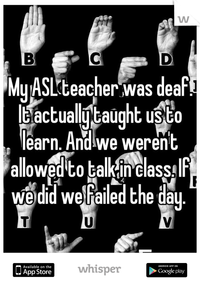 My ASL teacher was deaf. It actually taught us to learn. And we weren't allowed to talk in class. If we did we failed the day. 