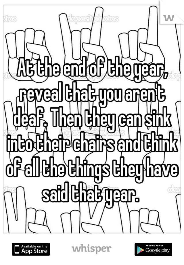 At the end of the year, reveal that you aren't deaf. Then they can sink into their chairs and think of all the things they have said that year. 