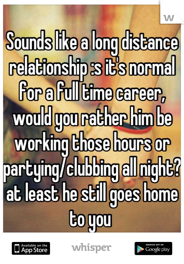 Sounds like a long distance relationship :s it's normal for a full time career, would you rather him be working those hours or partying/clubbing all night?at least he still goes home to you 