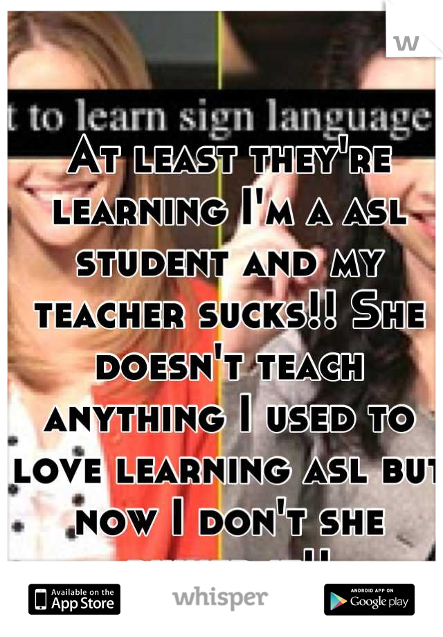 At least they're learning I'm a asl student and my teacher sucks!! She doesn't teach anything I used to love learning asl but now I don't she ruined it!!