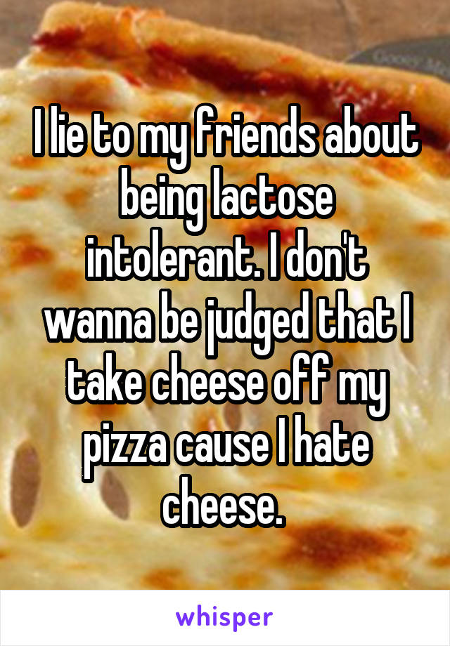 I lie to my friends about being lactose intolerant. I don't wanna be judged that I take cheese off my pizza cause I hate cheese. 