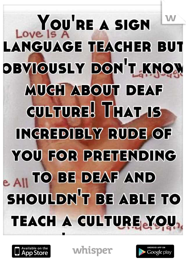 You're a sign language teacher but obviously don't know much about deaf culture! That is incredibly rude of you for pretending to be deaf and shouldn't be able to teach a culture you don't practice. 