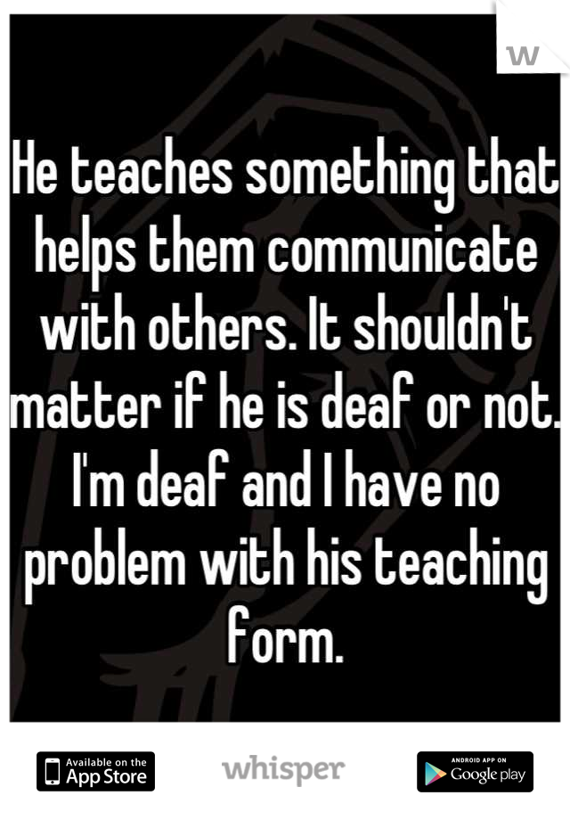 He teaches something that helps them communicate with others. It shouldn't matter if he is deaf or not. I'm deaf and I have no problem with his teaching form.