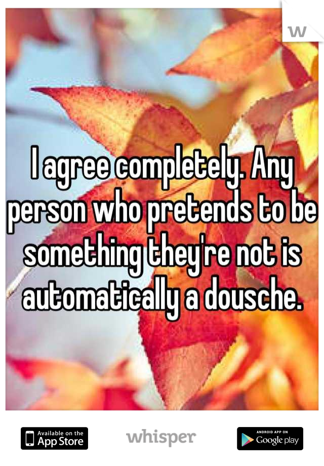 I agree completely. Any person who pretends to be something they're not is automatically a dousche.