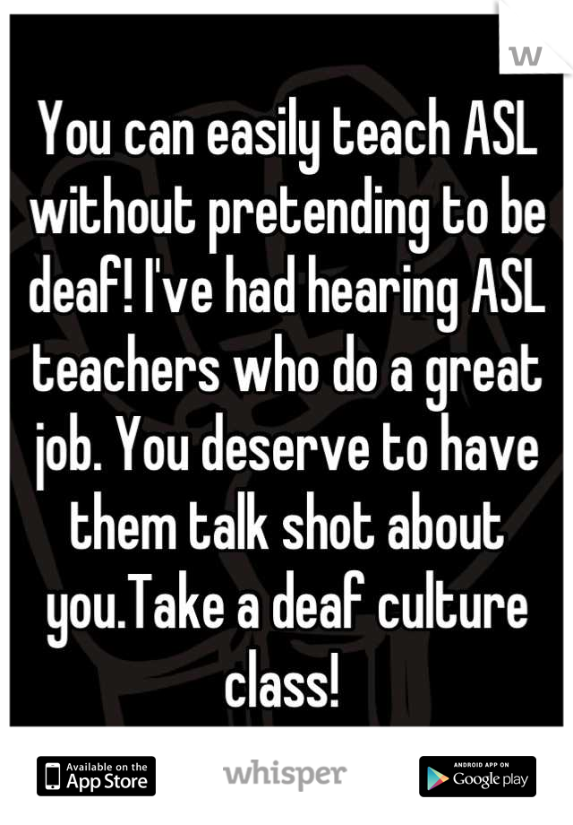 You can easily teach ASL without pretending to be deaf! I've had hearing ASL teachers who do a great job. You deserve to have them talk shot about you.Take a deaf culture class! 