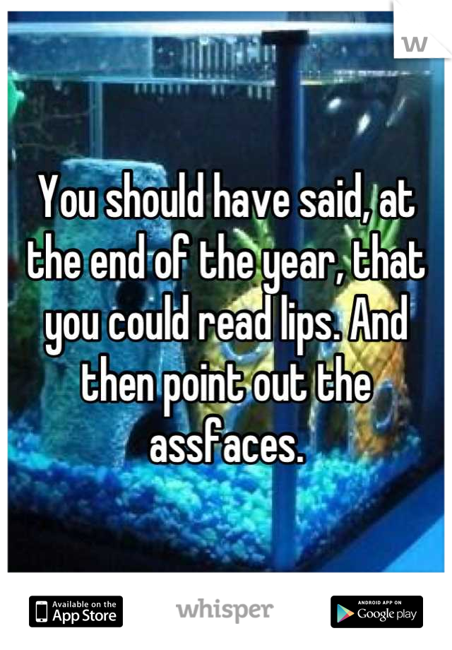 You should have said, at the end of the year, that you could read lips. And then point out the assfaces.