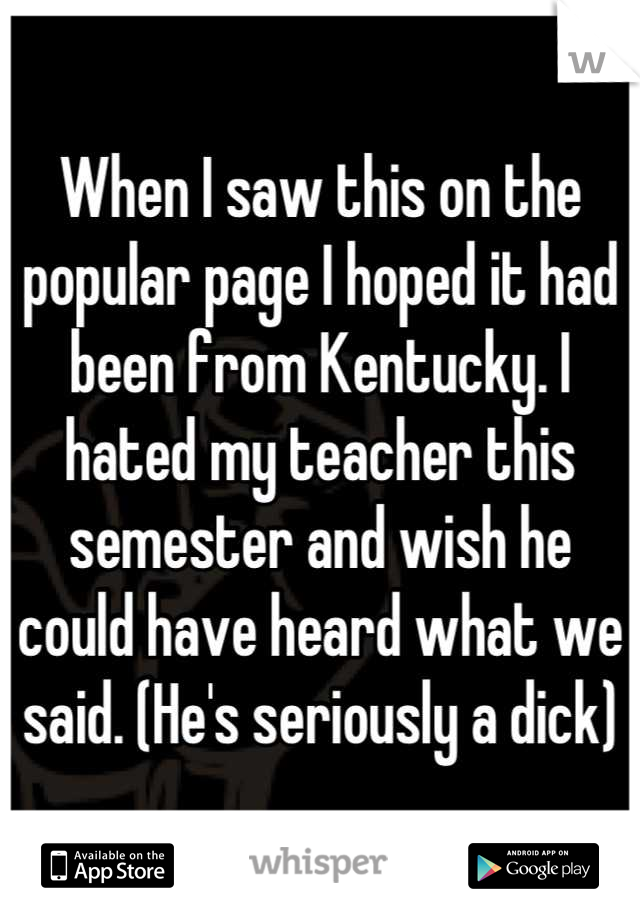 When I saw this on the popular page I hoped it had been from Kentucky. I hated my teacher this semester and wish he could have heard what we said. (He's seriously a dick)