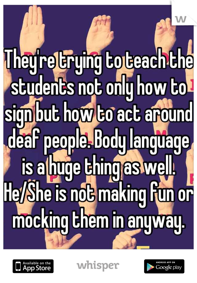 They're trying to teach the students not only how to sign but how to act around deaf people. Body language is a huge thing as well. He/She is not making fun or mocking them in anyway.