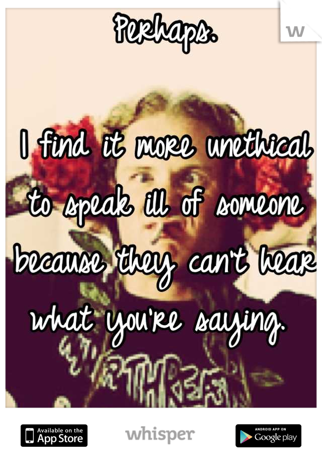 Perhaps.

I find it more unethical to speak ill of someone because they can't hear what you're saying. 