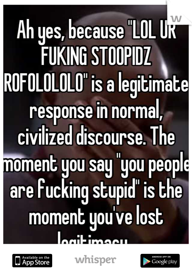 Ah yes, because "LOL UR FUKING STOOPIDZ ROFOLOLOLO" is a legitimate response in normal, civilized discourse. The moment you say "you people are fucking stupid" is the moment you've lost legitimacy. 