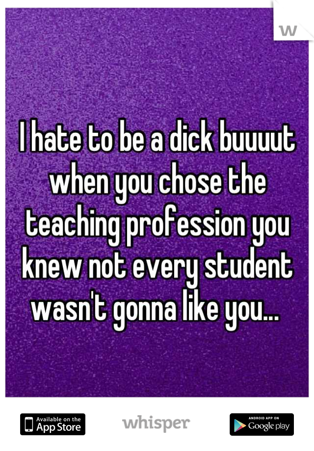 I hate to be a dick buuuut when you chose the teaching profession you knew not every student wasn't gonna like you... 