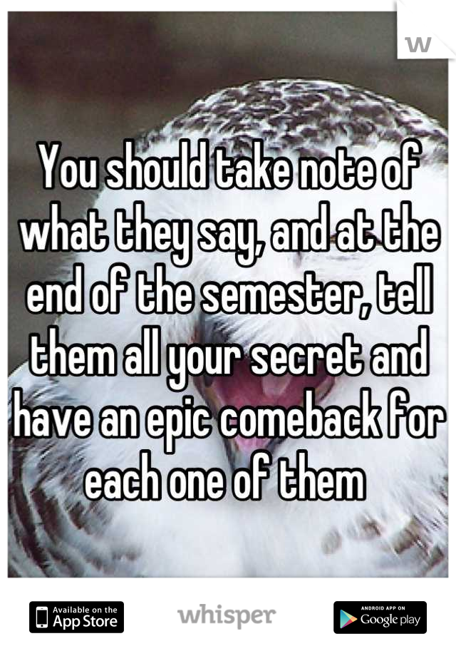 You should take note of what they say, and at the end of the semester, tell them all your secret and have an epic comeback for each one of them 