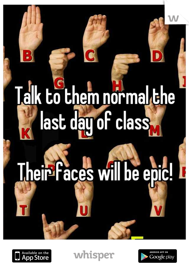 Talk to them normal the last day of class 

Their faces will be epic!