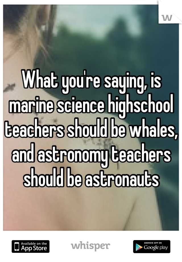 What you're saying, is marine science highschool teachers should be whales, and astronomy teachers should be astronauts