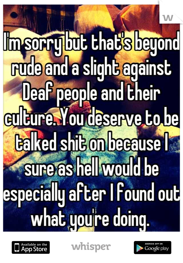 I'm sorry but that's beyond rude and a slight against Deaf people and their culture. You deserve to be talked shit on because I sure as hell would be especially after I found out what you're doing. 