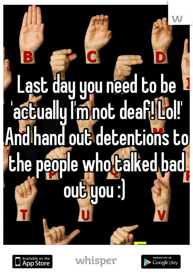 Last day you need to be 'actually I'm not deaf! Lol!' And hand out detentions to the people who talked bad out you :) 