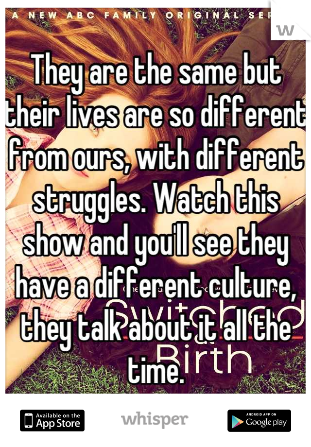 They are the same but their lives are so different from ours, with different struggles. Watch this show and you'll see they have a different culture, they talk about it all the time.