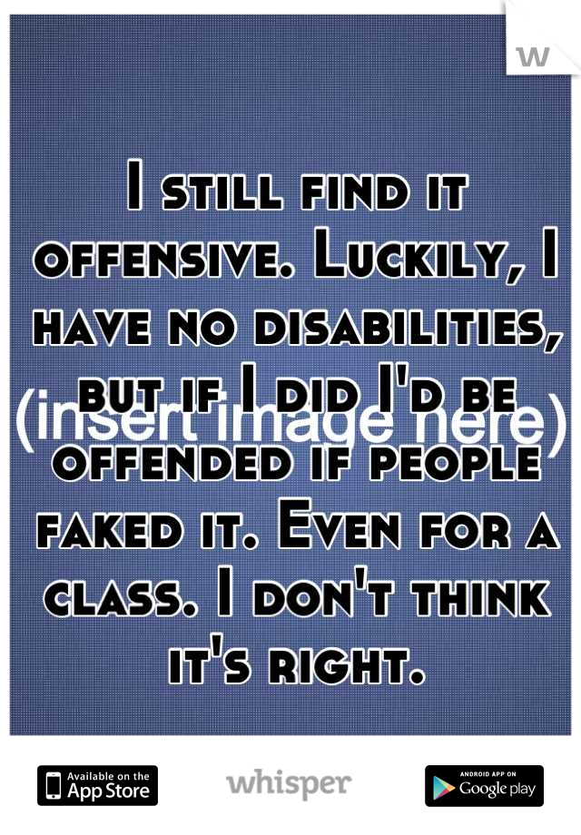 I still find it offensive. Luckily, I have no disabilities, but if I did I'd be offended if people faked it. Even for a class. I don't think it's right.