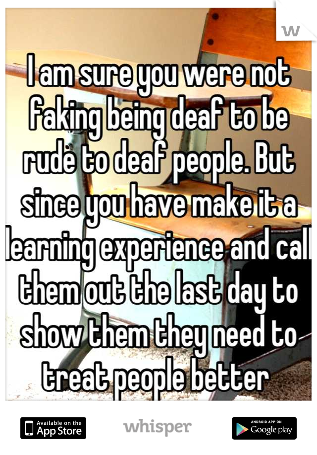 I am sure you were not faking being deaf to be rude to deaf people. But since you have make it a learning experience and call them out the last day to show them they need to treat people better 